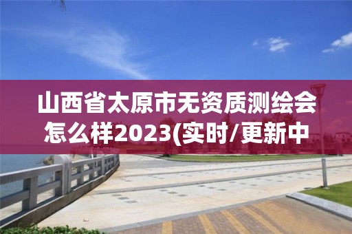 山西省太原市無資質(zhì)測(cè)繪會(huì)怎么樣2023(實(shí)時(shí)/更新中)