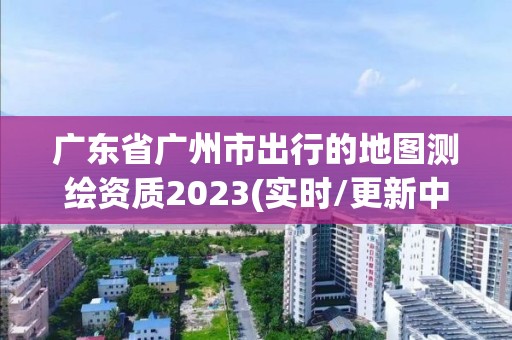 廣東省廣州市出行的地圖測(cè)繪資質(zhì)2023(實(shí)時(shí)/更新中)