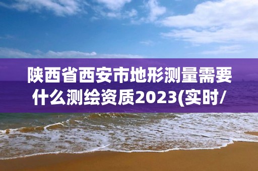 陜西省西安市地形測(cè)量需要什么測(cè)繪資質(zhì)2023(實(shí)時(shí)/更新中)