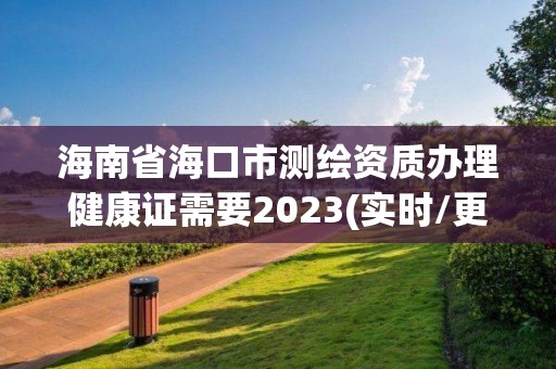 海南省海口市測繪資質辦理健康證需要2023(實時/更新中)