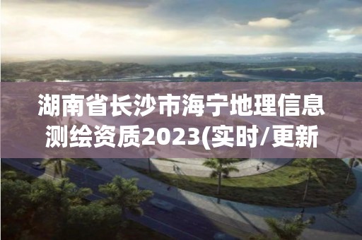 湖南省長沙市海寧地理信息測繪資質2023(實時/更新中)