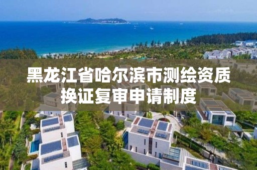 黑龍江省哈爾濱市測繪資質換證復審申請制度