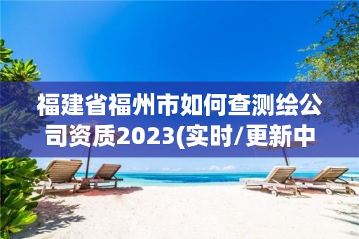 福建省福州市如何查測繪公司資質2023(實時/更新中)