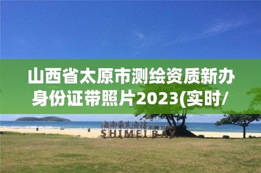 山西省太原市測繪資質新辦身份證帶照片2023(實時/更新中)