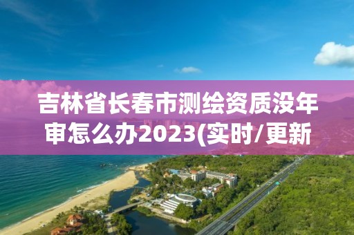 吉林省長春市測繪資質(zhì)沒年審怎么辦2023(實時/更新中)