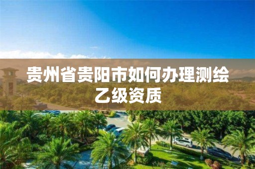 貴州省貴陽市如何辦理測繪乙級資質