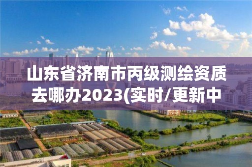 山東省濟南市丙級測繪資質(zhì)去哪辦2023(實時/更新中)