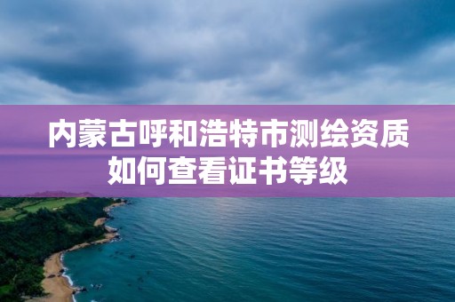 內(nèi)蒙古呼和浩特市測繪資質(zhì)如何查看證書等級