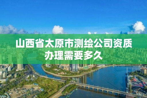 山西省太原市測繪公司資質辦理需要多久