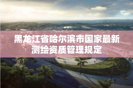 黑龍江省哈爾濱市國(guó)家最新測(cè)繪資質(zhì)管理規(guī)定