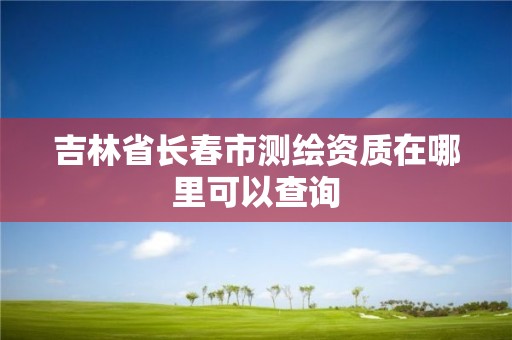 吉林省長(zhǎng)春市測(cè)繪資質(zhì)在哪里可以查詢