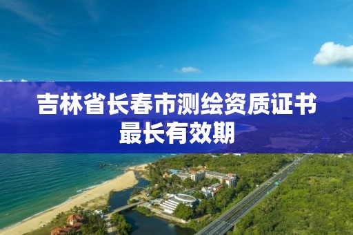 吉林省長春市測繪資質(zhì)證書最長有效期