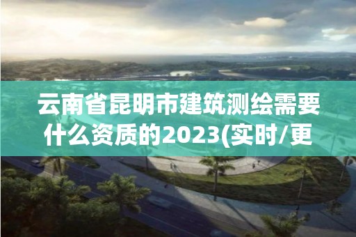 云南省昆明市建筑測繪需要什么資質的2023(實時/更新中)