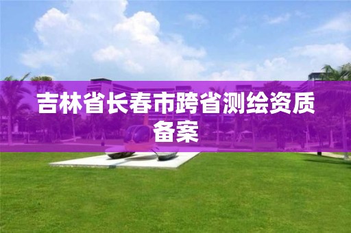 吉林省長春市跨省測繪資質(zhì)備案