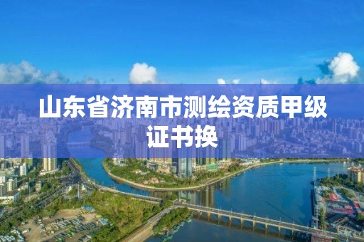 山東省濟(jì)南市測(cè)繪資質(zhì)甲級(jí)證書(shū)換