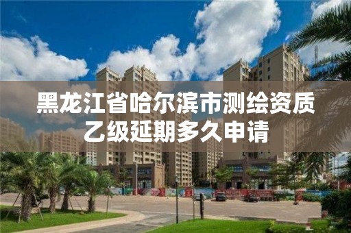 黑龍江省哈爾濱市測繪資質乙級延期多久申請