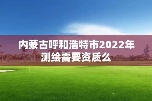 內(nèi)蒙古呼和浩特市2022年測繪需要資質(zhì)么