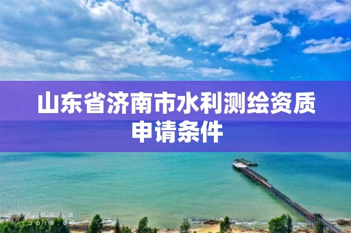 山東省濟南市水利測繪資質申請條件