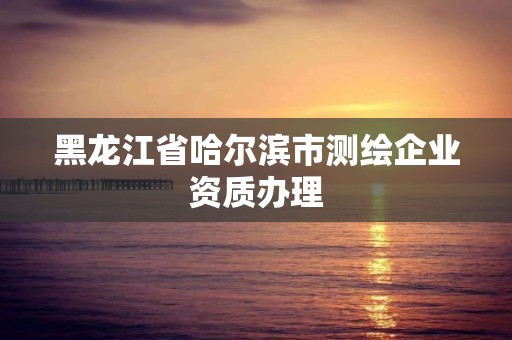 黑龍江省哈爾濱市測(cè)繪企業(yè)資質(zhì)辦理