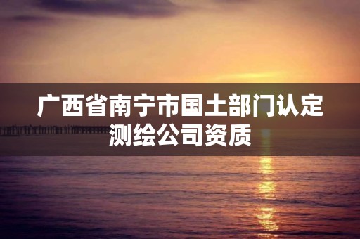 廣西省南寧市國(guó)土部門(mén)認(rèn)定測(cè)繪公司資質(zhì)