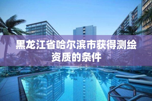 黑龍江省哈爾濱市獲得測繪資質的條件