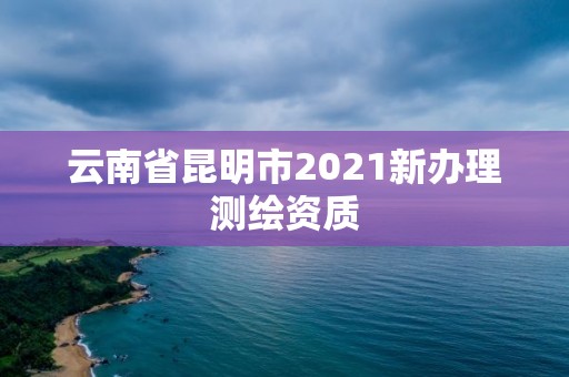 云南省昆明市2021新辦理測繪資質