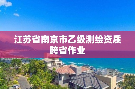 江蘇省南京市乙級(jí)測(cè)繪資質(zhì)跨省作業(yè)