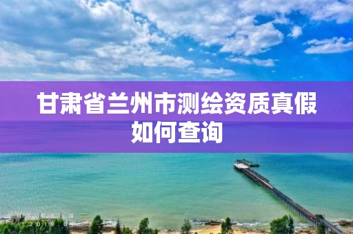 甘肅省蘭州市測繪資質真假如何查詢