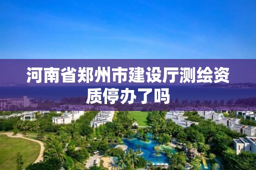 河南省鄭州市建設廳測繪資質停辦了嗎