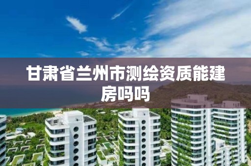 甘肅省蘭州市測繪資質能建房嗎嗎