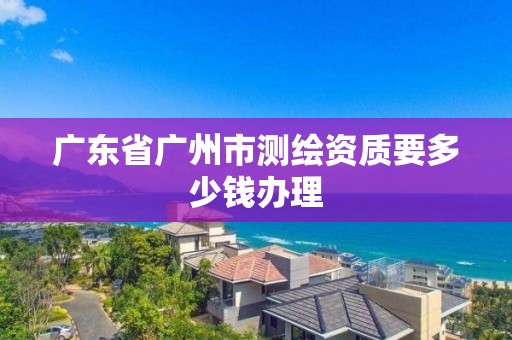 廣東省廣州市測繪資質要多少錢辦理