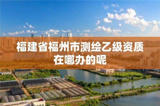 福建省福州市測繪乙級(jí)資質(zhì)在哪辦的呢