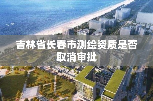 吉林省長春市測繪資質是否取消審批