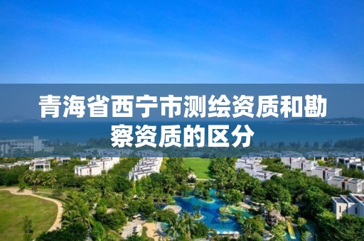 青海省西寧市測繪資質(zhì)和勘察資質(zhì)的區(qū)分