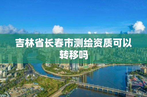 吉林省長春市測繪資質可以轉移嗎