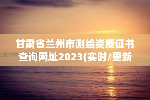 甘肅省蘭州市測繪資質證書查詢網址2023(實時/更新中)