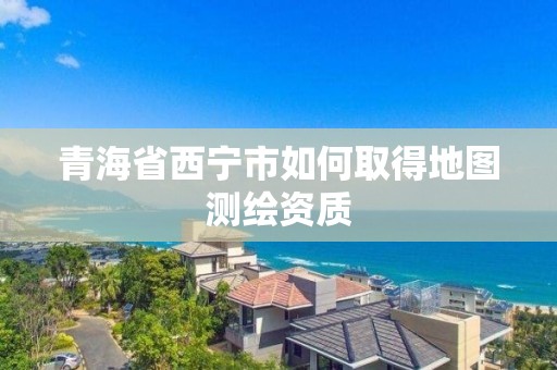 青海省西寧市如何取得地圖測繪資質(zhì)