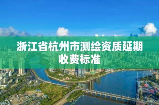 浙江省杭州市測繪資質延期收費標準