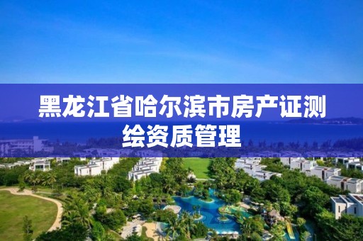 黑龍江省哈爾濱市房產證測繪資質管理