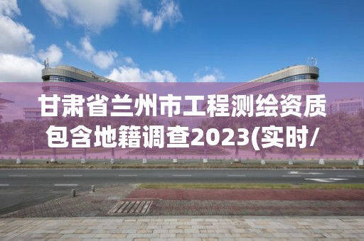 甘肅省蘭州市工程測繪資質包含地籍調查2023(實時/更新中)