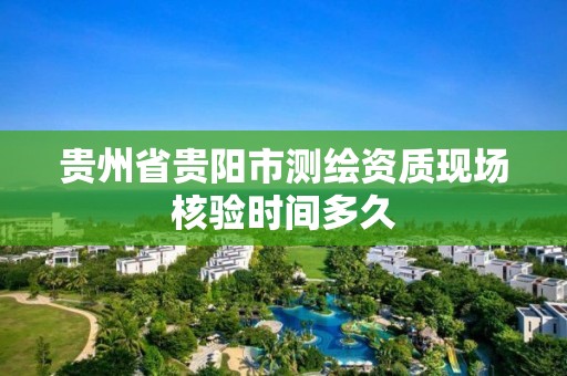 貴州省貴陽市測繪資質現場核驗時間多久