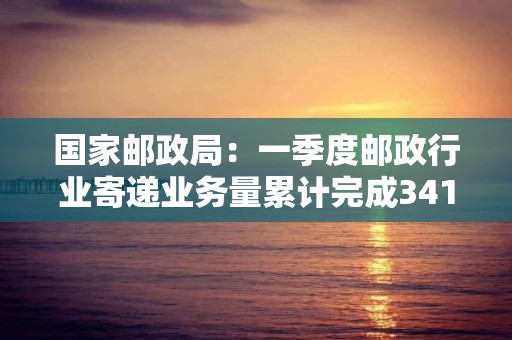 國家郵政局：一季度郵政行業寄遞業務量累計完成341.7億件 同比增長8.5%