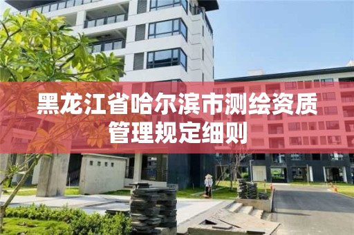 黑龍江省哈爾濱市測(cè)繪資質(zhì)管理規(guī)定細(xì)則