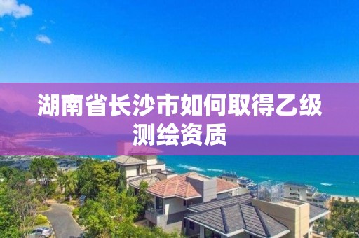 湖南省長(zhǎng)沙市如何取得乙級(jí)測(cè)繪資質(zhì)