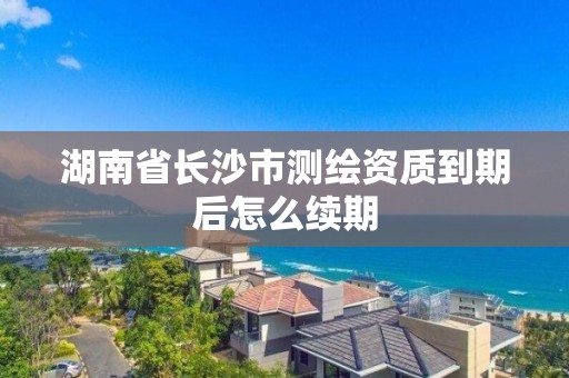 湖南省長沙市測繪資質到期后怎么續期