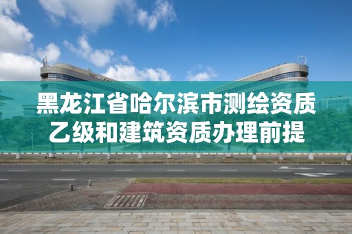 黑龍江省哈爾濱市測繪資質乙級和建筑資質辦理前提