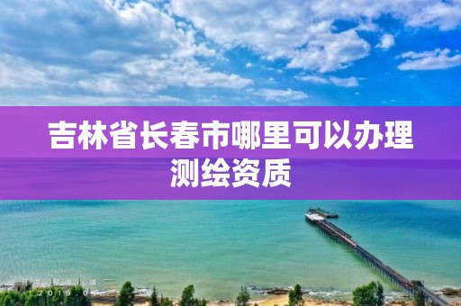 吉林省長春市哪里可以辦理測繪資質