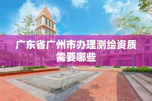 廣東省廣州市辦理測繪資質需要哪些