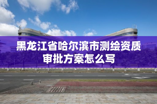 黑龍江省哈爾濱市測繪資質審批方案怎么寫