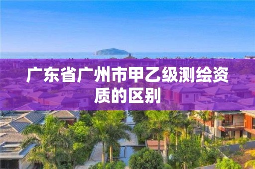 廣東省廣州市甲乙級測繪資質(zhì)的區(qū)別